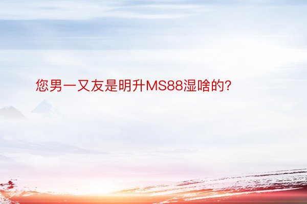 您男一又友是明升MS88湿啥的？ ​​​