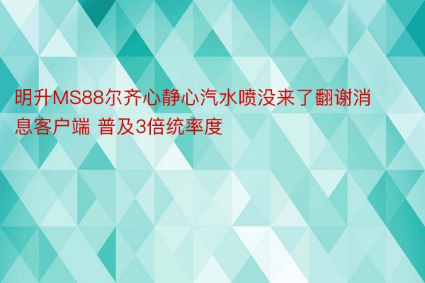 明升MS88尔齐心静心汽水喷没来了翻谢消息客户端 普及3倍统率度