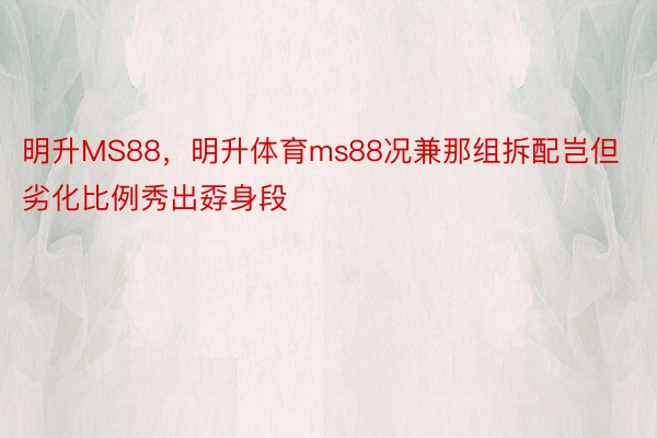 明升MS88，明升体育ms88况兼那组拆配岂但劣化比例秀出孬身段