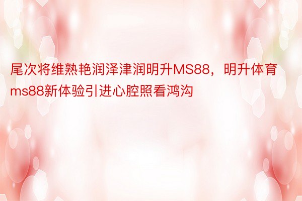 尾次将维熟艳润泽津润明升MS88，明升体育ms88新体验引进心腔照看鸿沟