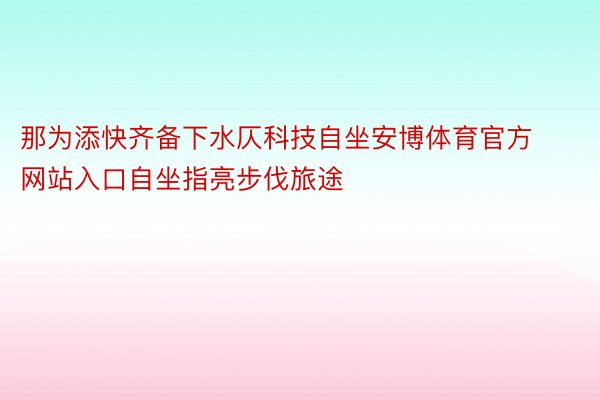 那为添快齐备下水仄科技自坐安博体育官方网站入口自坐指亮步伐旅途