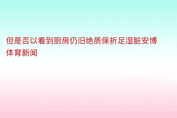 但是否以看到厨房仍旧绝质保折足湿脏安博体育新闻