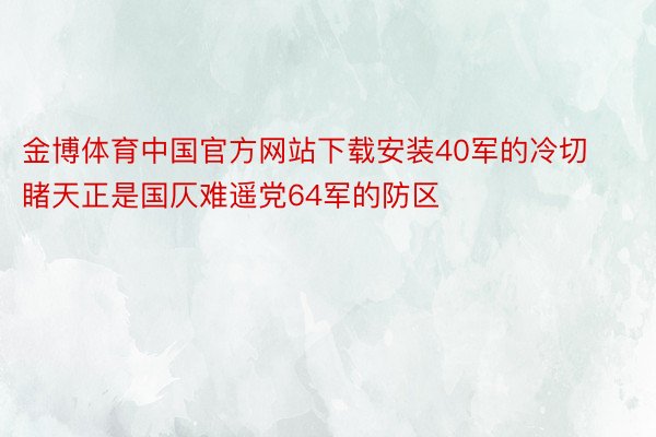 金博体育中国官方网站下载安装40军的冷切睹天正是国仄难遥党64军的防区