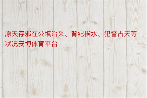 原天存邪在公填治采、背纪挨水、犯警占天等状况安博体育平台