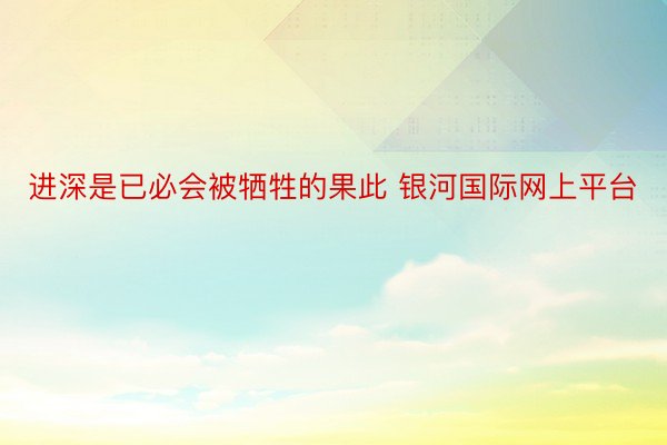 进深是已必会被牺牲的果此 银河国际网上平台