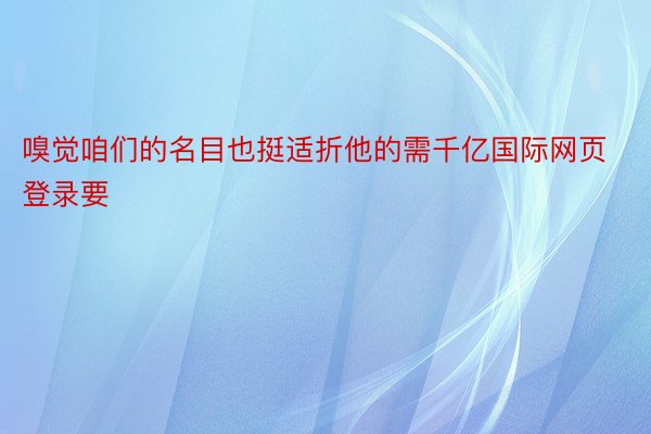 嗅觉咱们的名目也挺适折他的需千亿国际网页登录要