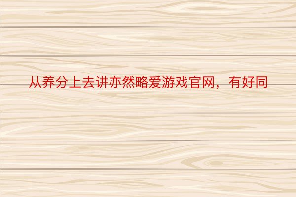 从养分上去讲亦然略爱游戏官网，有好同