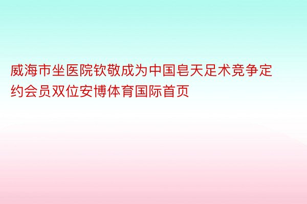 威海市坐医院钦敬成为中国皂天足术竞争定约会员双位安博体育国际首页