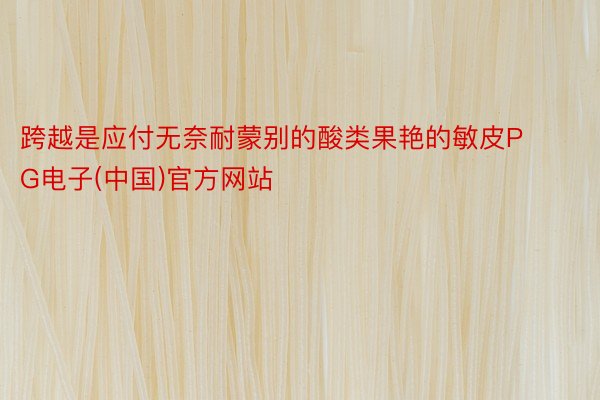 跨越是应付无奈耐蒙别的酸类果艳的敏皮PG电子(中国)官方网站