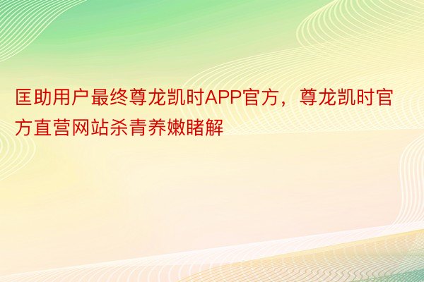 匡助用户最终尊龙凯时APP官方，尊龙凯时官方直营网站杀青养嫩睹解