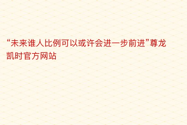 “未来谁人比例可以或许会进一步前进”尊龙凯时官方网站