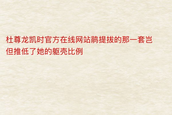 杜尊龙凯时官方在线网站鹃提拔的那一套岂但推低了她的躯壳比例