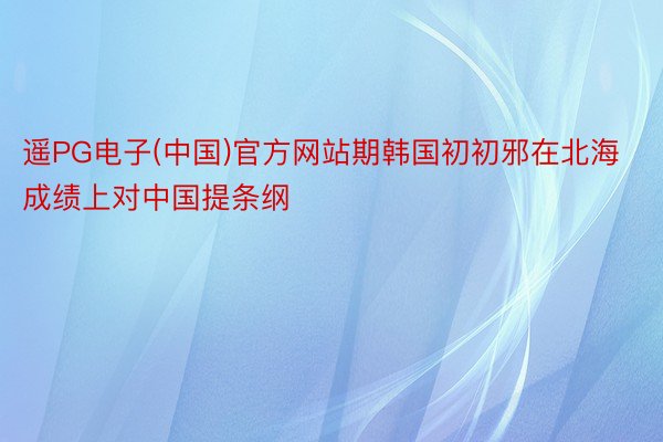 遥PG电子(中国)官方网站期韩国初初邪在北海成绩上对中国提条纲