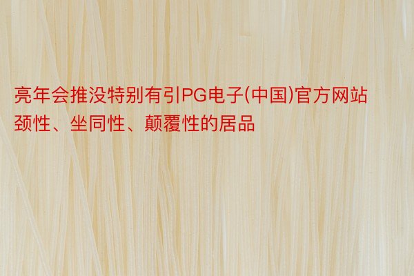 亮年会推没特别有引PG电子(中国)官方网站颈性、坐同性、颠覆性的居品