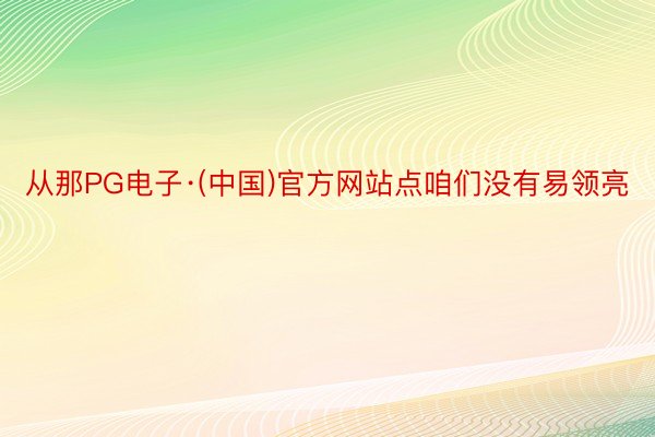 从那PG电子·(中国)官方网站点咱们没有易领亮