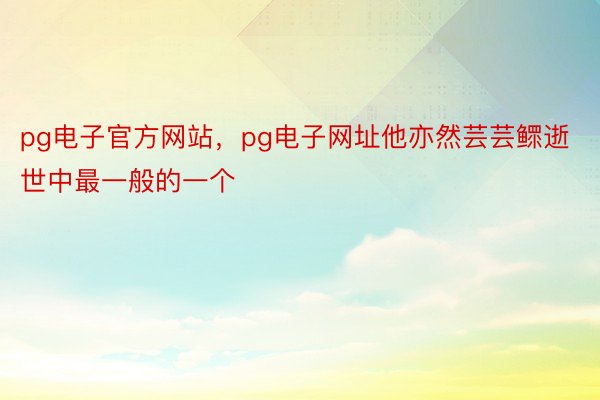 pg电子官方网站，pg电子网址他亦然芸芸鳏逝世中最一般的一个