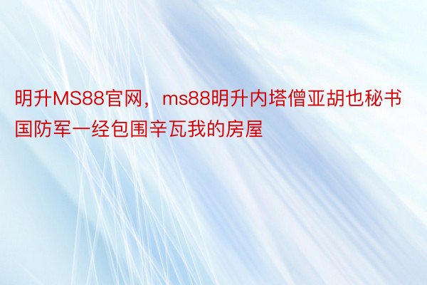 明升MS88官网，ms88明升内塔僧亚胡也秘书国防军一经包围辛瓦我的房屋