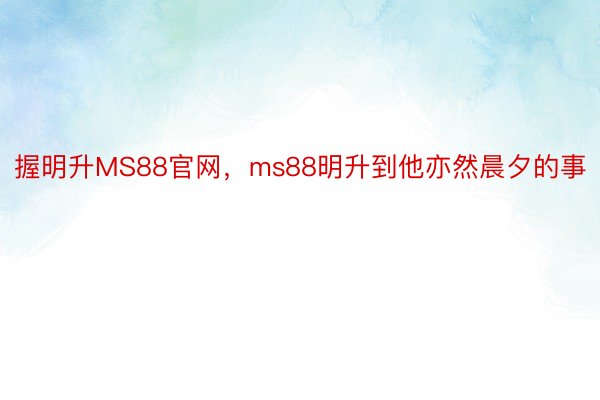 握明升MS88官网，ms88明升到他亦然晨夕的事