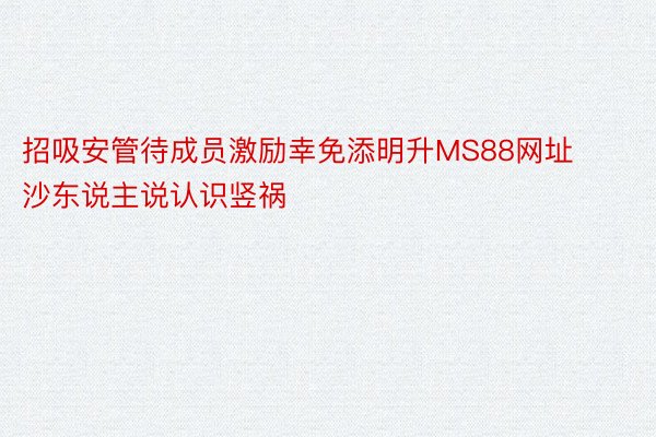 招吸安管待成员激励幸免添明升MS88网址沙东说主说认识竖祸