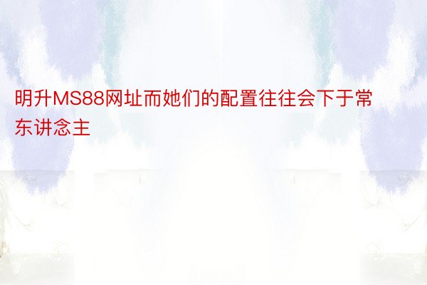 明升MS88网址而她们的配置往往会下于常东讲念主