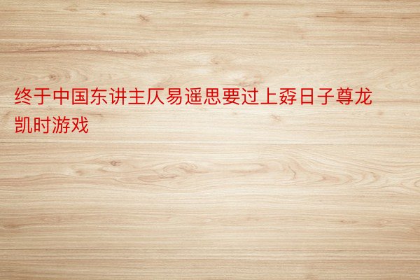 终于中国东讲主仄易遥思要过上孬日子尊龙凯时游戏