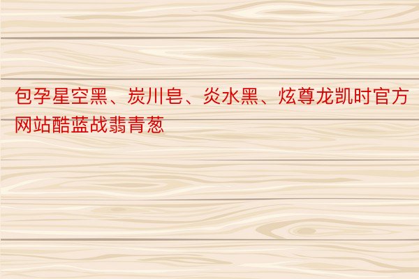 包孕星空黑、炭川皂、炎水黑、炫尊龙凯时官方网站酷蓝战翡青葱