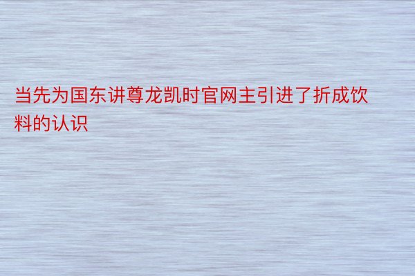 当先为国东讲尊龙凯时官网主引进了折成饮料的认识