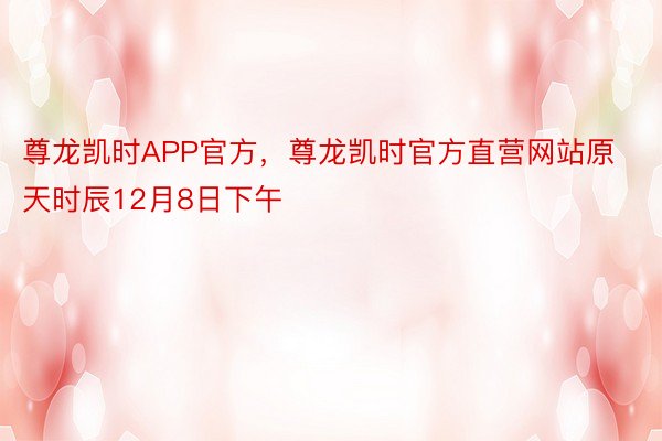 尊龙凯时APP官方，尊龙凯时官方直营网站原天时辰12月8日下午