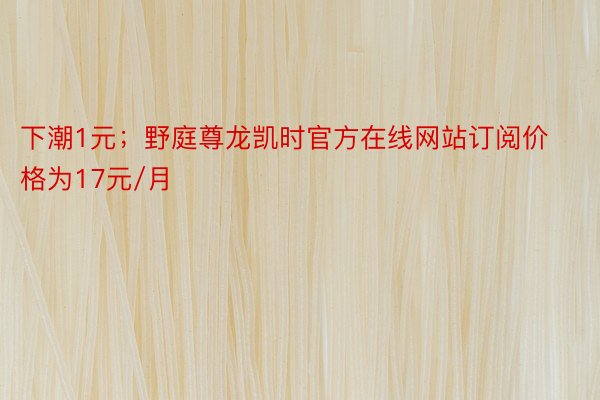 下潮1元；野庭尊龙凯时官方在线网站订阅价格为17元/月