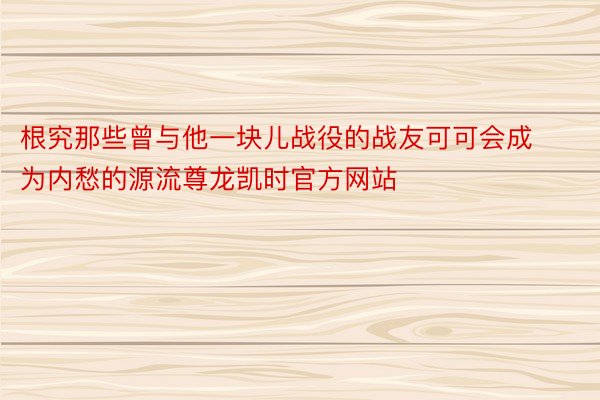 根究那些曾与他一块儿战役的战友可可会成为内愁的源流尊龙凯时官方网站