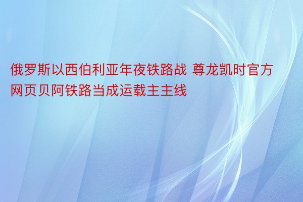 俄罗斯以西伯利亚年夜铁路战 尊龙凯时官方网页贝阿铁路当成运载主主线