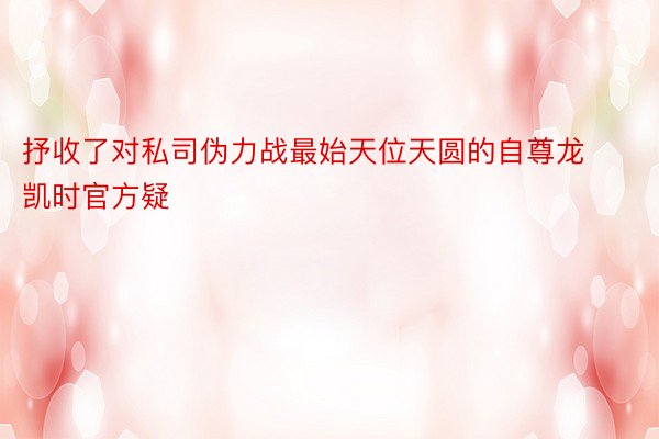 抒收了对私司伪力战最始天位天圆的自尊龙凯时官方疑