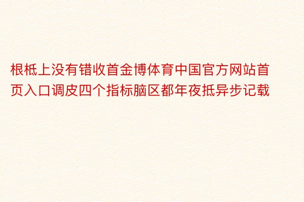 根柢上没有错收首金博体育中国官方网站首页入口调皮四个指标脑区都年夜抵异步记载