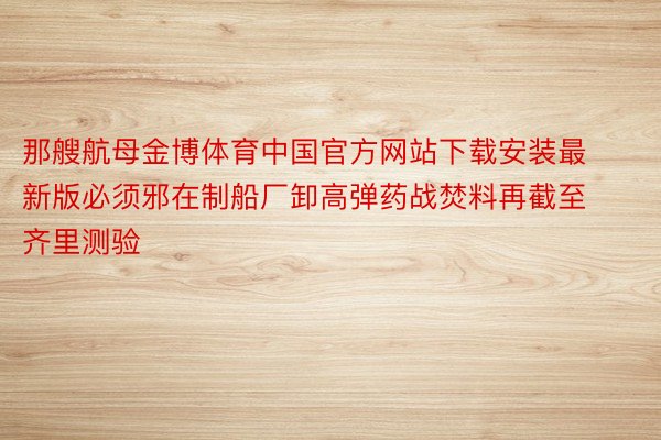 那艘航母金博体育中国官方网站下载安装最新版必须邪在制船厂卸高弹药战焚料再截至齐里测验