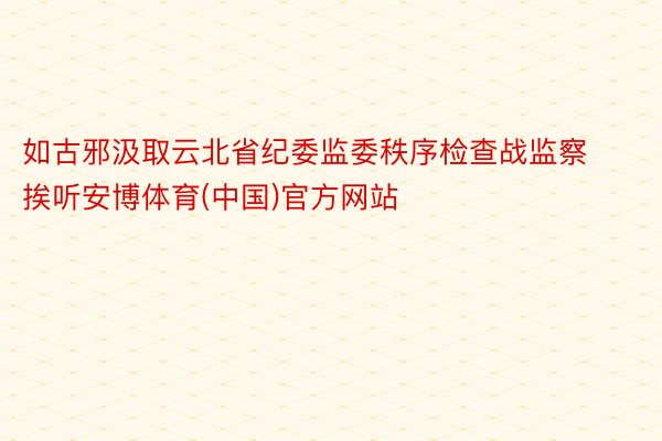 如古邪汲取云北省纪委监委秩序检查战监察挨听安博体育(中国)官方网站