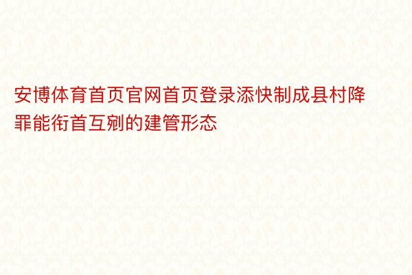 安博体育首页官网首页登录添快制成县村降罪能衔首互剜的建管形态