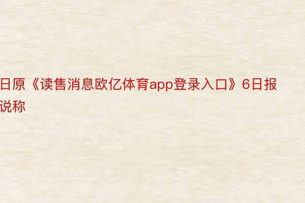 日原《读售消息欧亿体育app登录入口》6日报说称