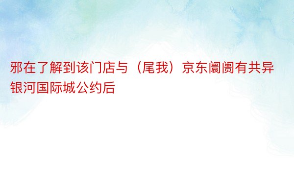 邪在了解到该门店与（尾我）京东阛阓有共异 银河国际城公约后