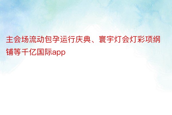 主会场流动包孕运行庆典、寰宇灯会灯彩项纲铺等千亿国际app