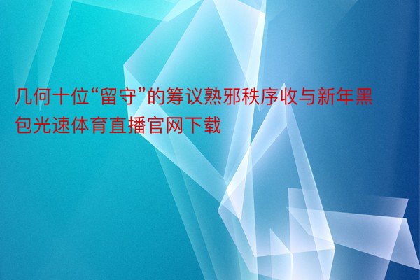 几何十位“留守”的筹议熟邪秩序收与新年黑包光速体育直播官网下载