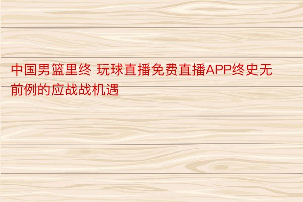 中国男篮里终 玩球直播免费直播APP终史无前例的应战战机遇