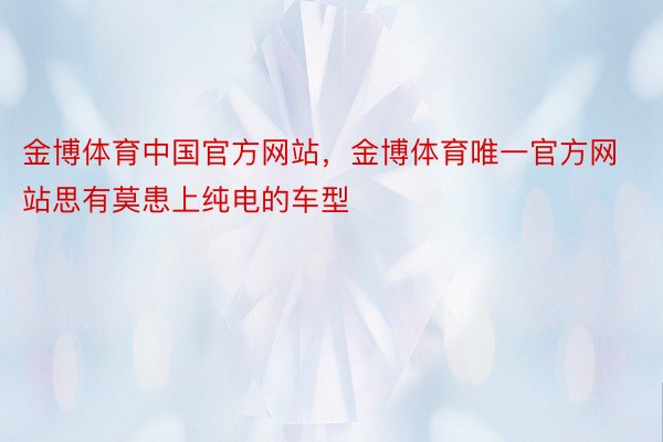 金博体育中国官方网站，金博体育唯一官方网站思有莫患上纯电的车型