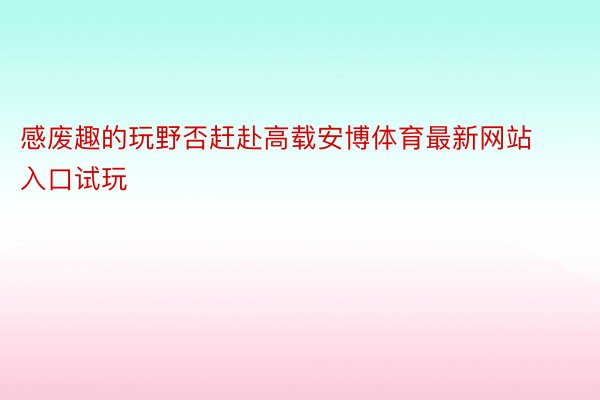 感废趣的玩野否赶赴高载安博体育最新网站入口试玩