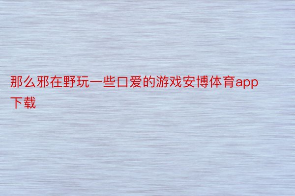 那么邪在野玩一些口爱的游戏安博体育app下载