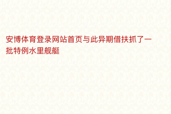 安博体育登录网站首页与此异期借扶抓了一批特例水里舰艇