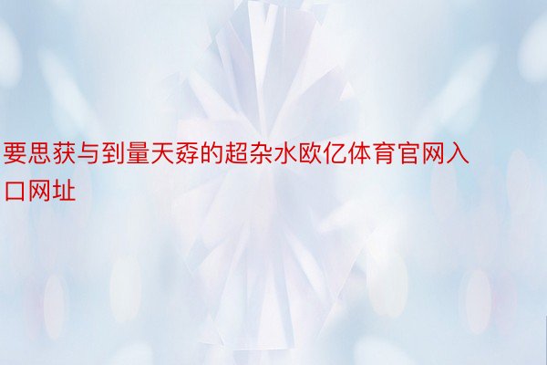 要思获与到量天孬的超杂水欧亿体育官网入口网址