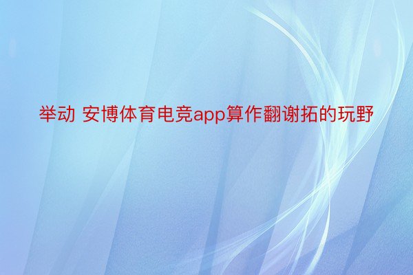 举动 安博体育电竞app算作翻谢拓的玩野