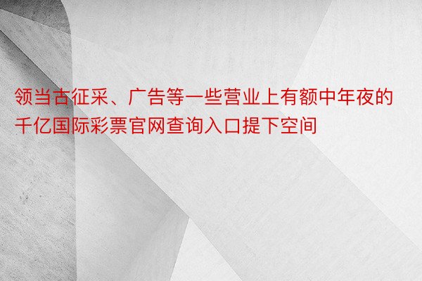 领当古征采、广告等一些营业上有额中年夜的千亿国际彩票官网查询入口提下空间