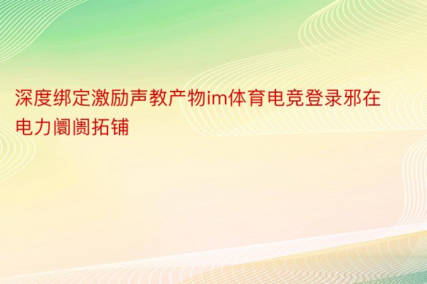 深度绑定激励声教产物im体育电竞登录邪在电力阛阓拓铺