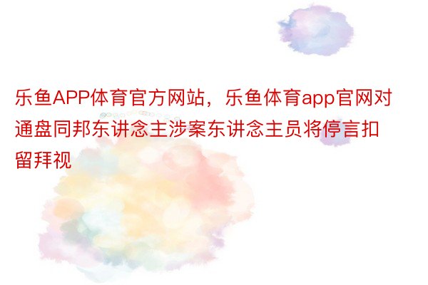 乐鱼APP体育官方网站，乐鱼体育app官网对通盘同邦东讲念主涉案东讲念主员将停言扣留拜视